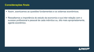  Assim, acentuamos as questões fundamentais e os sistemas econômicos.
 Ressaltamos a importância do estudo da economia e sua inter-relação com o
sucesso profissional e pessoal de cada indivíduo ou, dito mais apropriadamente,
agente econômico.
Considerações finais
 