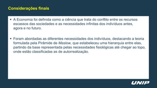  A Economia foi definida como a ciência que trata do conflito entre os recursos
escassos das sociedades e as necessidades infinitas dos indivíduos antes,
agora e no futuro.
 Foram abordadas as diferentes necessidades dos indivíduos, destacando a teoria
formulada pela Pirâmide de Maslow, que estabeleceu uma hierarquia entre elas,
partindo da base representada pelas necessidades fisiológicas até chegar ao topo,
onde estão classificadas as de autorrealização.
Considerações finais
 