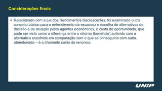  Relacionado com a Lei dos Rendimentos Decrescentes, foi examinado outro
conceito básico para o entendimento da escassez e escolha de alternativas de
decisão e de atuação pelos agentes econômicos, o custo de oportunidade, que
pode ser visto como a diferença entre o retorno (benefício) auferido com a
alternativa escolhida em comparação com o que se conseguiria com outra,
abandonada – é o chamado custo da renúncia.
Considerações finais
 