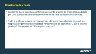  Ilustramos que o sistema econômico representa a forma de organização adotada
por uma sociedade para o desenvolvimento de suas atividades econômicas.
 Todo e qualquer sistema deve responder, da forma mais eficiente possível, as
respostas sugeridas pelas questões fundamentais da economia: O que e quanto
produzir? Como produzir? Para quem produzir?
Considerações finais
 