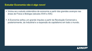  Iniciou-se o estudo sistemático de economia a partir dos grandes avanços nas
áreas de Física e Biologia (séculos XVIII e XIX):
 A Economia sofreu um grande impulso a partir da Revolução Comercial e,
posteriormente, da Industrial e a expansão do capitalismo em todo o mundo.
Estudar Economia não é algo novo!
 