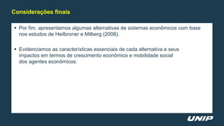 Por fim, apresentamos algumas alternativas de sistemas econômicos com base
nos estudos de Heilbroner e Milberg (2008).
 Evidenciamos as características essenciais de cada alternativa e seus
impactos em termos de crescimento econômico e mobilidade social
dos agentes econômicos.
Considerações finais
 