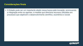  O Estado pode ser um importante aliado nessa busca pela inovação, promovendo
a integração entre os agentes, à medida que direciona recursos utilizados em
processos que objetivam o desenvolvimento científico, econômico e social.
Considerações finais
 