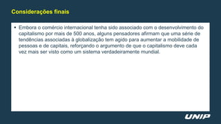  Embora o comércio internacional tenha sido associado com o desenvolvimento do
capitalismo por mais de 500 anos, alguns pensadores afirmam que uma série de
tendências associadas à globalização tem agido para aumentar a mobilidade de
pessoas e de capitais, reforçando o argumento de que o capitalismo deve cada
vez mais ser visto como um sistema verdadeiramente mundial.
Considerações finais
 