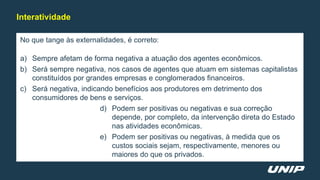 No que tange às externalidades, é correto:
a) Sempre afetam de forma negativa a atuação dos agentes econômicos.
b) Será sempre negativa, nos casos de agentes que atuam em sistemas capitalistas
constituídos por grandes empresas e conglomerados financeiros.
c) Será negativa, indicando benefícios aos produtores em detrimento dos
consumidores de bens e serviços.
d) Podem ser positivas ou negativas e sua correção
depende, por completo, da intervenção direta do Estado
nas atividades econômicas.
e) Podem ser positivas ou negativas, à medida que os
custos sociais sejam, respectivamente, menores ou
maiores do que os privados.
Interatividade
 
