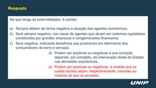 No que tange às externalidades, é correto:
a) Sempre afetam de forma negativa a atuação dos agentes econômicos.
b) Será sempre negativa, nos casos de agentes que atuam em sistemas capitalistas
constituídos por grandes empresas e conglomerados financeiros.
c) Será negativa, indicando benefícios aos produtores em detrimento dos
consumidores de bens e serviços.
d) Podem ser positivas ou negativas e sua correção
depende, por completo, da intervenção direta do Estado
nas atividades econômicas.
e) Podem ser positivas ou negativas, à medida que os
custos sociais sejam, respectivamente, menores ou
maiores do que os privados.
Resposta
 