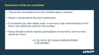  Trata-se de uma disciplina com forte conteúdo lógico e abstrato.
 Requer o estudo atento dos seus fundamentos.
 É importante que, além destas aulas, e vice-versa, haja a leitura/estudo do livro
texto e das referências externas nele contidas.
 Nossa disciplina cobrirá aspectos gerais/globais de economia, tanto da micro
quanto da macro;
 É, DE FATO, DE CUNHO INTRODUTÓRIO
À ECONOMIA.
Economia é forte em conceitos!
 