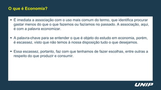  É imediata a associação com o uso mais comum do termo, que identifica procurar
gastar menos do que o que fazemos ou fazíamos no passado. A associação, aqui,
é com a palavra economizar.
 A palavra-chave para se entender o que é objeto do estudo em economia, porém,
é escassez, visto que não temos à nossa disposição tudo o que desejamos.
 Essa escassez, portanto, faz com que tenhamos de fazer escolhas, entre outras a
respeito do que produzir e consumir.
O que é Economia?
 