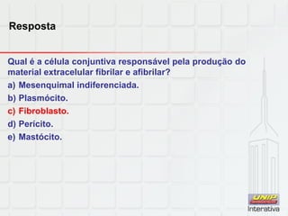 Resposta
Qual é a célula conjuntiva responsável pela produção do
material extracelular fibrilar e afibrilar?
a) Mesenquimal indiferenciada.
b) Plasmócito.
c) Fibroblasto.
d) Perícito.
e) Mastócito.
 