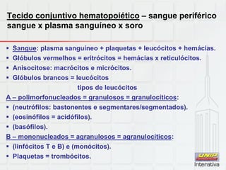 Tecido conjuntivo hematopoiético – sangue periférico
sangue x plasma sanguíneo x soro
 Sangue: plasma sanguíneo + plaquetas + leucócitos + hemácias.
 Glóbulos vermelhos = eritrócitos = hemácias x reticulócitos.
 Anisocitose: macrócitos e micrócitos.
 Glóbulos brancos = leucócitos
tipos de leucócitos
A – polimorfonucleados = granulosos = granulocíticos:
 (neutrófilos: bastonentes e segmentares/segmentados).
 (eosinófilos = acidófilos).
 (basófilos).
B – mononucleados = agranulosos = agranulocíticos:
 (linfócitos T e B) e (monócitos).
 Plaquetas = trombócitos.
 