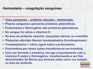 Hemostasia – coagulação sanguínea
 Vaso sanguíneo – acidente vascular – hemorragia.
 Plasma sanguíneo apresenta proteínas plasmáticas.
 Protrombina e fibrinogênio são proteínas plasmáticas.
 No sangue há cálcio e vitamina K.
 Na área do acidente vascular, plaquetas aderem no endotélio.
 Plaquetas aderidas liberam tromboplastina (tromboquinase).
 Tromboplastina + cálcio agem sobre a protrombina.
 Protrombina por essas ações transforma-se em trombina.
 Uma vez formada a trombina, ela age conjuntamente com a
vitamina K sobre o fibrinogênio, transformando-o em fios
denominados de fibrina que formam redes como um tampão
na área do acidente.
 