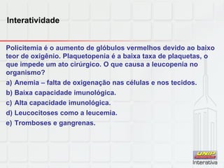 Interatividade
Policitemia é o aumento de glóbulos vermelhos devido ao baixo
teor de oxigênio. Plaquetopenia é a baixa taxa de plaquetas, o
que impede um ato cirúrgico. O que causa a leucopenia no
organismo?
a) Anemia – falta de oxigenação nas células e nos tecidos.
b) Baixa capacidade imunológica.
c) Alta capacidade imunológica.
d) Leucocitoses como a leucemia.
e) Tromboses e gangrenas.
 