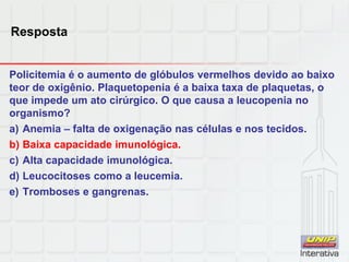 Resposta
Policitemia é o aumento de glóbulos vermelhos devido ao baixo
teor de oxigênio. Plaquetopenia é a baixa taxa de plaquetas, o
que impede um ato cirúrgico. O que causa a leucopenia no
organismo?
a) Anemia – falta de oxigenação nas células e nos tecidos.
b) Baixa capacidade imunológica.
c) Alta capacidade imunológica.
d) Leucocitoses como a leucemia.
e) Tromboses e gangrenas.
 