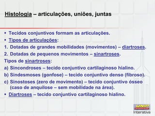 Histologia – articulações, uniões, juntas
 Tecidos conjuntivos formam as articulações.
 Tipos de articulações:
1. Dotadas de grandes mobilidades (movimentos) – diartroses.
2. Dotadas de pequenos movimentos – sinartroses.
Tipos de sinartroses:
a) Sincondroses – tecido conjuntivo cartilaginoso hialino.
b) Sindesmoses (gonfose) – tecido conjuntivo denso (fibroso).
c) Sinostoses (zero de movimento) – tecido conjuntivo ósseo
(caso de anquilose – sem mobilidade na área).
 Diartroses – tecido conjuntivo cartilaginoso hialino.
 