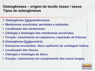 Osteogêneses – origem do tecido ósseo / ossos
Tipos de osteogêneses
1. Osteogênese Intramembranosa:
 Membranas envolvidas: periósteo e endósteo.
 Localização das membranas.
 Citologia e histologia das membranas envolvidas.
 Função: crescimento em espessura, reparação de fraturas.
2.Osteogênese Endocondral:
 Estruturas envolvidas: disco epifisário de cartilagem hialina.
 Localização dos discos.
 Citologia e histologia do disco.
 Função: crescimento em comprimento dos ossos longos.
 