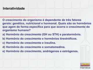 Interatividade
O crescimento do organismo é dependente de três fatores
gerais: genético, nutricional e hormonal. Quais são os hormônios
que agem de forma específica para que ocorra o crescimento do
organismo humano?
a) Hormônio do crescimento (GH ou STH) e paratormônio.
b) Hormônio do crescimento e hormônios tireotróficos.
c) Hormônio do crescimento e insulina.
d) Hormônio do crescimento e somatomedina.
e) Hormônio do crescimento, andrógenos e estrógenos.
 