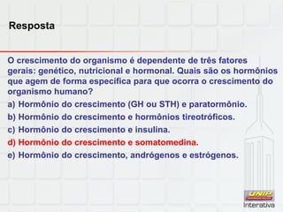 Resposta
O crescimento do organismo é dependente de três fatores
gerais: genético, nutricional e hormonal. Quais são os hormônios
que agem de forma específica para que ocorra o crescimento do
organismo humano?
a) Hormônio do crescimento (GH ou STH) e paratormônio.
b) Hormônio do crescimento e hormônios tireotróficos.
c) Hormônio do crescimento e insulina.
d) Hormônio do crescimento e somatomedina.
e) Hormônio do crescimento, andrógenos e estrógenos.
 