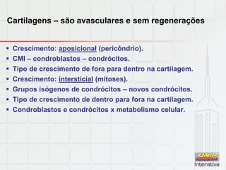 Cartilagens – são avasculares e sem regenerações
 Crescimento: aposicional (pericôndrio).
 CMI – condroblastos – condrócitos.
 Tipo de crescimento de fora para dentro na cartilagem.
 Crescimento: intersticial (mitoses).
 Grupos isógenos de condrócitos – novos condrócitos.
 Tipo de crescimento de dentro para fora na cartilagem.
 Condroblastos e condrócitos x metabolismo celular.
 