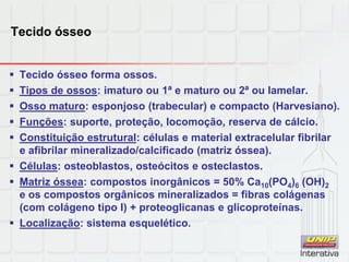 Tecido ósseo
 Tecido ósseo forma ossos.
 Tipos de ossos: imaturo ou 1ª e maturo ou 2ª ou lamelar.
 Osso maturo: esponjoso (trabecular) e compacto (Harvesiano).
 Funções: suporte, proteção, locomoção, reserva de cálcio.
 Constituição estrutural: células e material extracelular fibrilar
e afibrilar mineralizado/calcificado (matriz óssea).
 Células: osteoblastos, osteócitos e osteclastos.
 Matriz óssea: compostos inorgânicos = 50% Ca10(PO4)6 (OH)2
e os compostos orgânicos mineralizados = fibras colágenas
(com colágeno tipo I) + proteoglicanas e glicoproteínas.
 Localização: sistema esquelético.
 