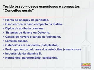 Tecido ósseo – ossos esponjosos e compactos
“Conceitos gerais”
 Fibras de Sharpey do periósteo.
 Osso cortical = osso compacto da diáfise.
 Díploe da abóbada craniana.
 Sistemas de Havers ou Ósteons.
 Canais de Havers e canais de Volkmann.
 Lamelas ósseas.
 Osteócitos em cavidades (osteplastos).
 Prolongamentos celulares dos osteócitos (canalículos).
 Importância da vitamina D.
 Hormônios: paratormônio, calcitonina.
 