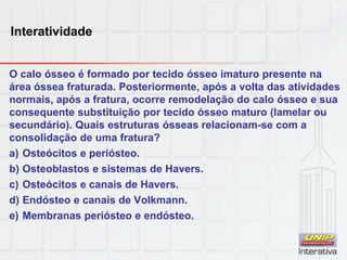 Interatividade
O calo ósseo é formado por tecido ósseo imaturo presente na
área óssea fraturada. Posteriormente, após a volta das atividades
normais, após a fratura, ocorre remodelação do calo ósseo e sua
consequente substituição por tecido ósseo maturo (lamelar ou
secundário). Quais estruturas ósseas relacionam-se com a
consolidação de uma fratura?
a) Osteócitos e periósteo.
b) Osteoblastos e sistemas de Havers.
c) Osteócitos e canais de Havers.
d) Endósteo e canais de Volkmann.
e) Membranas periósteo e endósteo.
 