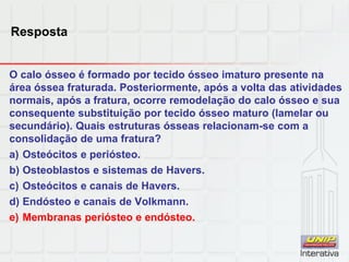 Resposta
O calo ósseo é formado por tecido ósseo imaturo presente na
área óssea fraturada. Posteriormente, após a volta das atividades
normais, após a fratura, ocorre remodelação do calo ósseo e sua
consequente substituição por tecido ósseo maturo (lamelar ou
secundário). Quais estruturas ósseas relacionam-se com a
consolidação de uma fratura?
a) Osteócitos e periósteo.
b) Osteoblastos e sistemas de Havers.
c) Osteócitos e canais de Havers.
d) Endósteo e canais de Volkmann.
e) Membranas periósteo e endósteo.
 
