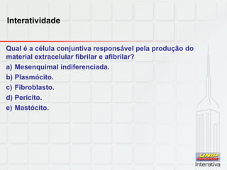Interatividade
Qual é a célula conjuntiva responsável pela produção do
material extracelular fibrilar e afibrilar?
a) Mesenquimal indiferenciada.
b) Plasmócito.
c) Fibroblasto.
d) Perícito.
e) Mastócito.
 