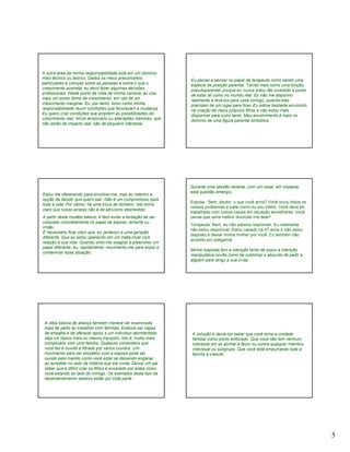 A outra área da minha responsabilidade está em um domínio
mais técnico ou teórico. Dados os meus preconceitos              Eu passei a pensar no papel de terapeuta como sendo uma
particulares e crenças sobre as pessoas e sobre o que o          espécie de posição parental. Talvez mais como uma função
crescimento acarreta, eu devo fazer algumas decisões             pseudoparental, porque eu nunca estou tão investido a ponto
profissionais. Neste ponto de vista de minha carreira, eu viso   de estar ali como no mundo real. Eu não me disponho
mais um ponto ótimo de crescimento, em vez de um                 realmente a levá-los para casa comigo, quando eles
crescimento marginal. Eu, por-tanto, tomo como minha             precisam de um lugar para ficar. Eu estive bastante envolvido
responsabilidade reunir condições que favoreçam a mudança.       na criação de meus próprios filhos e não estou mais
Eu quero criar condições que ampliem as possibilidades de        disponível para outro tanto. Meu envolvimento é mais no
crescimento real. Alívio temporário ou alterações menores, que   domínio de uma figura parental simbólica.
não serão de impacto real, são de pequeno interesse.




                                                                 Durante uma sessão recente, com um casal, em impasse,
                                                                 esta questão emergiu.
Estou me oferecendo para envolver-me, mas eu retenho a
opção de decidir que quero sair. Não é um compromisso para
                                                                 Esposa : Bem, doutor, o que você acha? Você ouviu todos os
toda a vida. Por último, há uma troca de dinheiro. Isto torna
                                                                 nossos problemas e sabe como eu sou infeliz. Você deve ter
claro que nosso arranjo não é de altruísmo desmedido.
                                                                 trabalhado com outros casais em situação semelhante. Você
A partir deste modelo básico, é fácil evitar a tentação de ser   pensa que seria melhor divorciar-me dele?
colocado concretamente no papel de esposo, amante ou
                                                                 Terapeuta: Bem, eu não saberia responder. Eu realmente
irmão.
                                                                 não estou disponível. Estou casado há 47 anos e não estou
É necessário ficar claro que eu pertenço a uma geração
                                                                 disposto a deixar minha mulher por você. Eu também não
diferente. Que eu estou operando em um meta-nível com
                                                                 acredito em poligamia.
relação à sua vida. Quando sinto-me coagido a preencher um
papel diferente, eu, rapidamente, movimento-me para expor e
                                                                 Minha resposta tem a intenção tanto de expor a intenção
contaminar essa situação.
                                                                 manipulativa oculta como de sublinhar o absurdo de pedir a
                                                                 alguém para dirigir a sua vi-da.




 A idéia básica de aliança também merece ser examinada
 mais de perto ao trabalhar com famílias. Embora ser capaz
 de empatia e de oferecer apoio a um indivíduo atormentado        A solução é deixá-los saber que você toma a unidade
 seja um tópico mais ou menos tranqüilo, isto é, muito mais       familiar como ponto enfocado. Que você não tem nenhum
 complicado com uma família. Qualquer comentário que              interesse em se alinhar a favor ou contra qualquer membro
 você faz é ouvido e filtrado por vários ouvidos. Um              individual ou subgrupo. Que você está empurrando toda a
 movimento para ser empático com a esposa pode ser                família a crescer.
 ouvido pelo marido como você estar se deixando enganar
 ao acreditar no lado da história que ela conta, Deixar um pai
 saber que é difícil criar os filhos é encarado por estes como
 você estando do lado do inimigo. Os exemplos deste tipo de
 desentendimento seletivo estão por toda parte.




                                                                                                                                 5
 