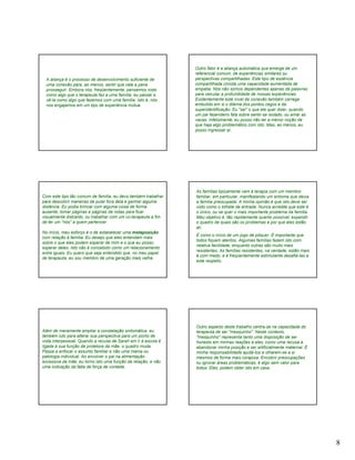 Outro fator é a aliança automática que emerge de um
                                                                referencial comum, de experiências similares ou
  A aliança é o processo de desenvolvimento suficiente de       perspectivas compartilhadas. Este tipo de essência
  uma conexão para, ao menos, sentir que vale a pena            compartilhada conota uma capacidade aumentada de
  prosseguir. Embora nós, freqüentemente, pensemos nisto        empatia. Nós não somos dependentes apenas de palavras
  como algo que o terapeuta faz a uma família, eu passei a      para veicular a profundidade de nossas experiências.
  vê-la como algo que fazemos com uma família. Isto é, nós      Evidentemente este nível de conexão também carrega
  nos engajamos em um tipo de experiência mútua.                embutido em si o dilema dos pontos cegos e da
                                                                superidentificação. Eu "sei" o que ele quer dizer, quando
                                                                um pai fazendeiro fala sobre sentir-se isolado, ou amar as
                                                                vacas. Infelizmente, eu posso não ter a menor noção de
                                                                que haja algo problemático com isto. Mas, ao menos, eu
                                                                posso ingressar aí.




                                                                As famílias tipicamente vem à terapia com um membro
Com este tipo tão comum de família, eu devo também trabalhar    familiar, em particular, manifestando um sintoma que deixa
para descobrir maneiras de pular fora dela e ganhar alguma      a família preocupada. A minha opinião é que isto deve ser
distância. Eu podia brincar com alguma coisa de forma           visto como o bilhete de entrada. Nunca acredite que este é
ausente, tomar páginas e páginas de notas para ficar            o único, ou se quer o mais importante problema da família.
visualmente distraído, ou trabalhar com um co-terapeuta a fim   Meu objetivo é, tão rapidamente quanto possível, expandir
de ter um "nós" a quem pertencer.                               o quadro de quais são os problemas e por que eles estão
                                                                ali.
No início, meu esforço é o de estabelecer uma metaposição
                                                                É como o início de um jogo de pôquer. É importante que
com relação à família. Eu desejo que eles entendam mais
                                                                todos fiquem atentos. Algumas famílias fazem isto com
sobre o que eles podem esperar de mim e o que eu posso
                                                                relativa facilidade, enquanto outras são muito mais
esperar deles. Isto não é concebido como um relacionamento
                                                                resistentes. As famílias resistentes, na verdade, estão mais
entre iguais. Eu quero que seja entendido que, no meu papel
                                                                é com medo, e é freqüentemente estimulante desafiá-Ias a
de terapeuta, eu sou membro de uma geração mais velha.
                                                                este respeito.




                                                                Outro aspecto deste trabalho centra-se na capacidade do
Além de meramente ampliar a constelação sintomática, eu         terapeuta de ser "mesquinho". Neste contexto,
também luto para alterar sua perspectiva para um ponto de       "mesquinho" representa tanto uma disposição de ser
vista interpessoal. Quando a recusa de Sarah em ir à escola é   honesto em minhas reações a eles, como uma recusa a
ligada à sua função de protetora da mãe, o quadro muda.         abandonar minha posição e ser artificialmente maternal. É
Passa a enfocar o assunto familiar e não uma mania ou           minha responsabilidade ajudá-Ios a olharem-se a si
patologia individual. Ao envolver o pai na alimentação          mesmos de forma mais corajosa. Encobrir preocupações
excessiva da mãe, eu torno isto uma função da relação, e não    ou ignorar áreas problemáticas, é algo sem valor para
uma indicação da falta de força de vontade.                     todos. Eles, podem obter isto em casa.




                                                                                                                               8
 