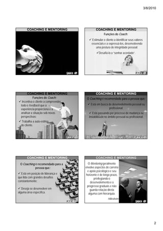 3/8/2010




       COACHING E MENTORING                              COACHING E MENTORING
                                                            Funções do Coach:
                    Coach é aquela pessoa
                   designada para acompanhar          Estimular o cliente a identificar seus valores
                   um colaborador no cotidiano        essenciais e a expressá-los, desenvolvendo
                   de suas atividades, visando           uma postura de integridade pessoal;
                       o aprimoramento de                   Desafiá-lo a “sonhar acordado”.
                       suas competências,
                          habilidades e
                        desenvolvimento
                           profissional.




       COACHING E MENTORING                              COACHING E MENTORING
            Funções do Coach:                     O Coaching é recomendado para a pessoa que:
   Incentiva o cliente a compreender
  todo o feedback que a                              Está em busca de desenvolvimento pessoal ou
  experiência proporciona e a                                      profissional;
  analisar a situação sob novas                        Está passando por processo de mudança ou
  perspectivas;                                     instabilidade no âmbito pessoal ou profissional.
  Trabalha a auto-estima
  do cliente.




       COACHING E MENTORING                              COACHING E MENTORING

 O Coaching é recomendado para a                   O Mentoring geralmente
            pessoa que:                          envolve aspectos de carreira
                                                   e apoio psicológico e seu
  Está em posição de liderança e                  horizonte é de longo prazo,
que lida com grandes desafios                           privilegiando o
constantemente;                                      desenvolvimento e o
                                                   progresso graduais e não
   Deseja se desenvolver em                          guarda relação direta
alguma área específica.                             alguma com hierarquia.
                                                                    Hillesheim




                                                                                                             2
 