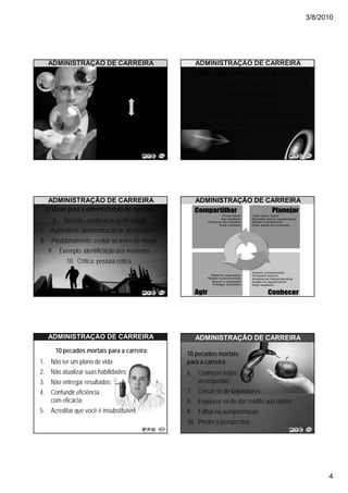3/8/2010




   ADMINISTRAÇÃO DE CARREIRA                      ADMINISTRAÇÃO DE CARREIRA
                                                 10 Dicas para a administração de carreira:
                            Gerenciamento                1. Objetivo: manter o foco;
                             de carreira
                                                         2. Estrutura: bases sólidas;
                                                          3. Plus: ter um diferencial;
                                                4. Visão de futuro: planejamento a longo prazo;
                          Autogerenciamento      5. Administrar: como se fosse uma empresa.
                              de carreira




  ADMINISTRAÇÃO DE CARREIRA                        ADMINISTRAÇÃO DE CARREIRA
 10 Dicas para a administração de carreira:
     6. Revisão: atualização profissional;
7. Autoestima: demonstração de quem somos;
8. Posicionamento: evoluir ao invés de mudar;
   9. Exemplo: identificação dos mentores;
          10. Crítica: postura crítica.




   ADMINISTRAÇÃO DE CARREIRA                       ADMINISTRAÇÃO DE CARREIRA
      10 pecados mortais para a carreira:       10 pecados mortais
1. Não ter um plano de vida;                    para a carreira:
2. Não atualizar suas habilidades;              6. Conhecer todas
3. Não entregar resultados;                        as respostas;
4. Confundir eficiência                         7. Cercar-se de bajuladores;
   com eficácia;                                8. Esquecer-se de dar crédito aos outros;
5. Acreditar que você é insubstituível.         9. Falhar na autopromoção;
                                                10. Perder a perspectiva.




                                                                                                    4
 