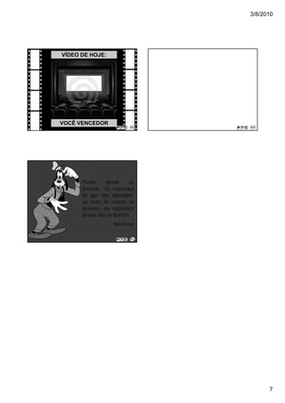 3/8/2010




VÍDEO DE HOJE:




VOCÊ VENCEDOR




      Prefiro    divertir    as
      pessoas, na esperança
      de que elas aprendam,
      ao invés de ensinar as
      pessoas, na esperança
      de que elas se divirtam.
                    Walt Disney




                                        7
 