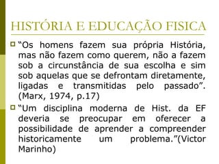 HISTÓRIA E EDUCAÇÃO FISICA
“Os homens fazem sua própria História,
mas não fazem como querem, não a fazem
sob a circunstância de sua escolha e sim
sob aquelas que se defrontam diretamente,
ligadas e transmitidas pelo passado”.
(Marx, 1974, p.17)
 “Um disciplina moderna de Hist. da EF
deveria se preocupar em oferecer a
possibilidade de aprender a compreender
historicamente
um
problema.”(Victor
Marinho)


 
