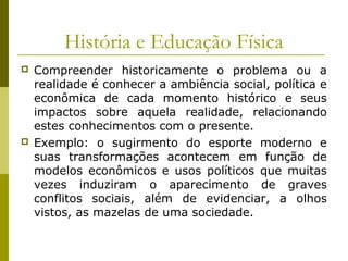 História e Educação Física




Compreender historicamente o problema ou a
realidade é conhecer a ambiência social, política e
econômica de cada momento histórico e seus
impactos sobre aquela realidade, relacionando
estes conhecimentos com o presente.
Exemplo: o sugirmento do esporte moderno e
suas transformações acontecem em função de
modelos econômicos e usos políticos que muitas
vezes induziram o aparecimento de graves
conflitos sociais, além de evidenciar, a olhos
vistos, as mazelas de uma sociedade.

 