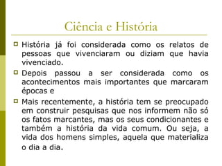 Ciência e História






História já foi considerada como os relatos de
pessoas que vivenciaram ou diziam que havia
vivenciado.
Depois passou a ser considerada como os
acontecimentos mais importantes que marcaram
épocas e
Mais recentemente, a história tem se preocupado
em construir pesquisas que nos informem não só
os fatos marcantes, mas os seus condicionantes e
também a história da vida comum. Ou seja, a
vida dos homens simples, aquela que materializa
o dia a dia.

 