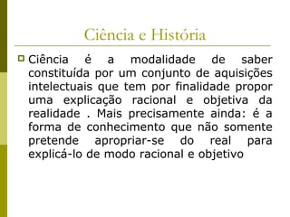 Ciência e História


Ciência é a modalidade de saber
constituída por um conjunto de aquisições
intelectuais que tem por finalidade propor
uma explicação racional e objetiva da
realidade . Mais precisamente ainda: é a
forma de conhecimento que não somente
pretende apropriar-se do real para
explicá-lo de modo racional e objetivo

 