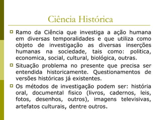 Ciência Histórica






Ramo da Ciência que investiga a ação humana
em diversas temporalidades e que utiliza como
objeto de investigação as diversas inserções
humanas na sociedade, tais como: politica,
economica, social, cultural, biológica, outras.
Situação problema no presente que precisa ser
entendida historicamente. Questionamentos de
versões históricas já existentes.
Os métodos de investigação podem ser: história
oral, documental fisico (livros, cadernos, leis,
fotos, desenhos, outros), imagens televisivas,
artefatos culturais, dentre outros.

 