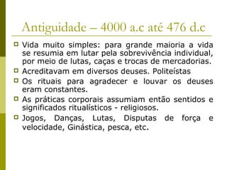 Antiguidade – 4000 a.c até 476 d.c







Vida muito simples: para grande maioria a vida
se resumia em lutar pela sobrevivência individual,
por meio de lutas, caças e trocas de mercadorias.
Acreditavam em diversos deuses. Politeístas
Os rituais para agradecer e louvar os deuses
eram constantes.
As práticas corporais assumiam então sentidos e
significados ritualísticos - religiosos.
Jogos, Danças, Lutas, Disputas de força e
velocidade, Ginástica, pesca, etc.

 