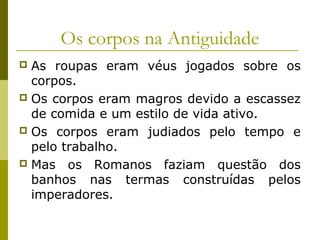 Os corpos na Antiguidade
As roupas eram véus jogados sobre os
corpos.
 Os corpos eram magros devido a escassez
de comida e um estilo de vida ativo.
 Os corpos eram judiados pelo tempo e
pelo trabalho.
 Mas os Romanos faziam questão dos
banhos nas termas construídas pelos
imperadores.


 