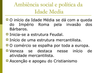 Ambiência social e política da
Idade Media
O início da Idade Média se dá com a queda
do Império Roma pela invasão dos
Bárbaros.
 Inicia-se a estrutura Feudal.
 Início de uma estrutura mercantilista.
 O comércio se espalha por toda a europa.
 Veneza
se destaca nesse início de
atividade mercantilista.
 Ascenção e apogeu do Cristianismo


 