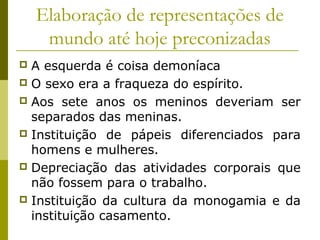 Elaboração de representações de
mundo até hoje preconizadas
A esquerda é coisa demoníaca
 O sexo era a fraqueza do espírito.
 Aos sete anos os meninos deveriam ser
separados das meninas.
 Instituição de pápeis diferenciados para
homens e mulheres.
 Depreciação das atividades corporais que
não fossem para o trabalho.
 Instituição da cultura da monogamia e da
instituição casamento.


 