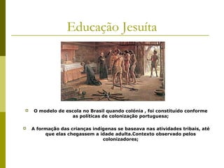 Educação Jesuíta





O modelo de escola no Brasil quando colónia , foi constituído conforme
as políticas de colonização portuguesa;
A formação das crianças indígenas se baseava nas atividades tribais, até
que elas chegassem a idade adulta.Contexto observado pelos
colonizadores;

 