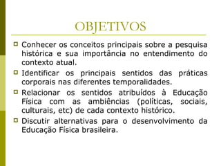 OBJETIVOS








Conhecer os conceitos principais sobre a pesquisa
histórica e sua importância no entendimento do
contexto atual.
Identificar os principais sentidos das práticas
corporais nas diferentes temporalidades.
Relacionar os sentidos atribuídos à Educação
Física com as ambiências (políticas, sociais,
culturais, etc) de cada contexto histórico.
Discutir alternativas para o desenvolvimento da
Educação Física brasileira.

 