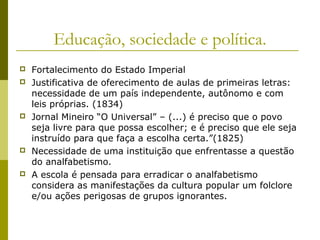 Educação, sociedade e política.









Fortalecimento do Estado Imperial
Justificativa de oferecimento de aulas de primeiras letras:
necessidade de um país independente, autônomo e com
leis próprias. (1834)
Jornal Mineiro “O Universal” – (...) é preciso que o povo
seja livre para que possa escolher; e é preciso que ele seja
instruído para que faça a escolha certa.”(1825)
Necessidade de uma instituição que enfrentasse a questão
do analfabetismo.
A escola é pensada para erradicar o analfabetismo
considera as manifestações da cultura popular um folclore
e/ou ações perigosas de grupos ignorantes.

 