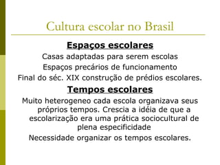 Cultura escolar no Brasil
Espaços escolares
Casas adaptadas para serem escolas
Espaços precários de funcionamento
Final do séc. XIX construção de prédios escolares.

Tempos escolares
Muito heterogeneo cada escola organizava seus
próprios tempos. Crescia a idéia de que a
escolarização era uma prática sociocultural de
plena especificidade
Necessidade organizar os tempos escolares.

 