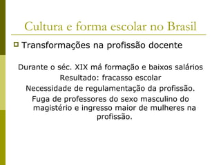 Cultura e forma escolar no Brasil


Transformações na profissão docente

Durante o séc. XIX má formação e baixos salários
Resultado: fracasso escolar
Necessidade de regulamentação da profissão.
Fuga de professores do sexo masculino do
magistério e ingresso maior de mulheres na
profissão.

 