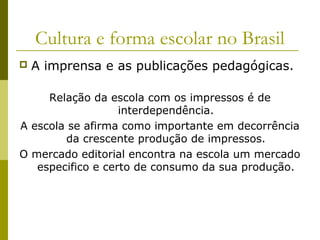 Cultura e forma escolar no Brasil


A imprensa e as publicações pedagógicas.

Relação da escola com os impressos é de
interdependência.
A escola se afirma como importante em decorrência
da crescente produção de impressos.
O mercado editorial encontra na escola um mercado
especifico e certo de consumo da sua produção.

 