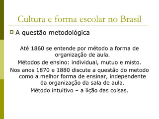 Cultura e forma escolar no Brasil


A questão metodológica

Até 1860 se entende por método a forma de
organização de aula.
Métodos de ensino: individual, mutuo e misto.
Nos anos 1870 e 1880 discute a questão do metodo
como a melhor forma de ensinar, independente
da organização da sala de aula.
Método intuitivo – a lição das coisas.

 