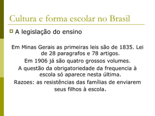 Cultura e forma escolar no Brasil


A legislação do ensino

Em Minas Gerais as primeiras leis são de 1835. Lei
de 28 paragrafos e 78 artigos.
Em 1906 já são quatro grossos volumes.
A questão da obrigatoriedade da frequencia à
escola só aparece nesta última.
Razoes: as resistências das famílias de enviarem
seus filhos à escola.

 