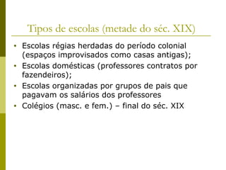 Tipos de escolas (metade do séc. XIX)
•
•
•
•

Escolas régias herdadas do período colonial
(espaços improvisados como casas antigas);
Escolas domésticas (professores contratos por
fazendeiros);
Escolas organizadas por grupos de pais que
pagavam os salários dos professores
Colégios (masc. e fem.) – final do séc. XIX

 